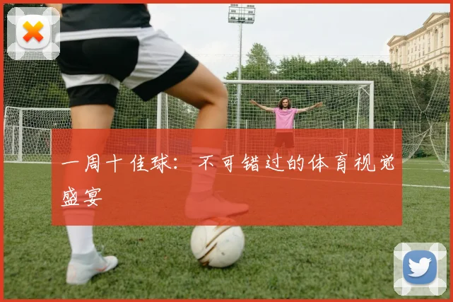 一周十佳球：不可错过的体育视觉盛宴