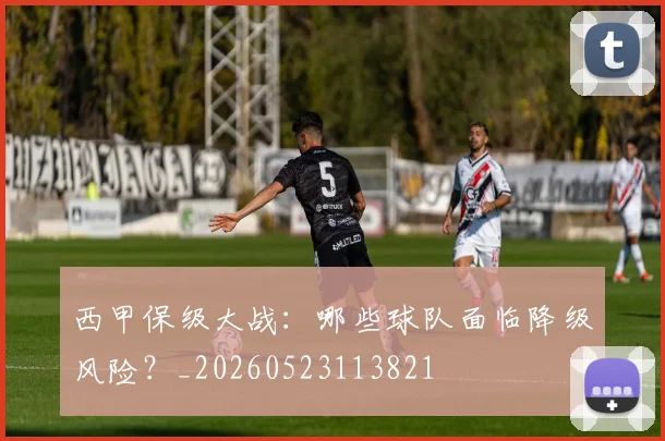 西甲保级大战：哪些球队面临降级风险？_20260523113821