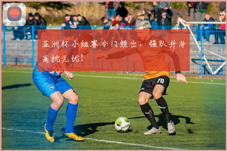 亚洲杯小组赛冷门频出，强队并非高枕无忧！