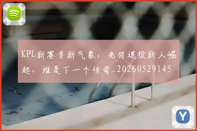 KPL新赛季新气象,老将退役新人崛起,谁是下一个传奇_20260529145906_20260702043922