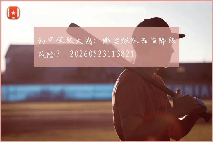西甲保级大战：哪些球队面临降级风险？_20260523113821