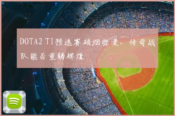 DOTA2 TI预选赛硝烟弥漫，传奇战队能否重铸辉煌