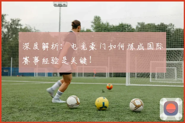 深度解析：电竞豪门如何炼成国际赛事经验是关键！