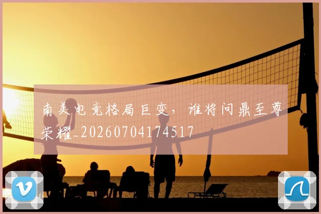 南美电竞格局巨变，谁将问鼎至尊荣耀_20260704174517