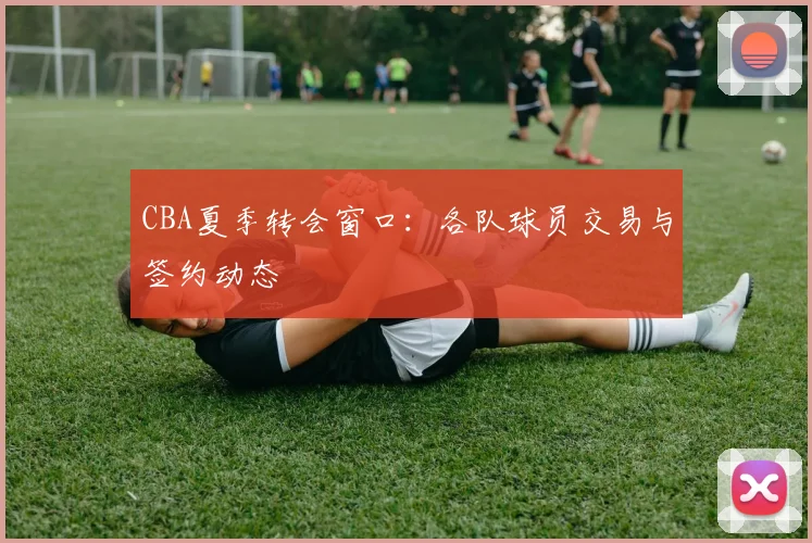 CBA夏季转会窗口:各队球员交易与签约动态