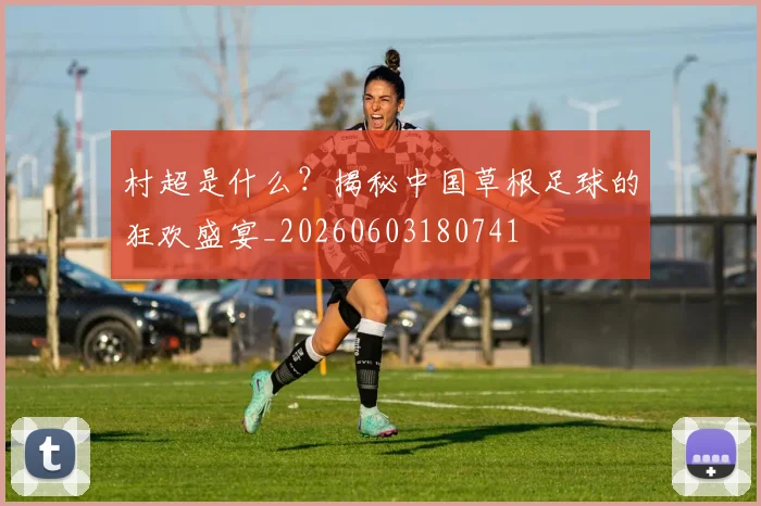 村超是什么?揭秘中国草根足球的狂欢盛宴_20260603180741