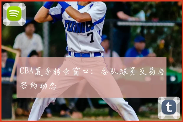 CBA夏季转会窗口：各队球员交易与签约动态