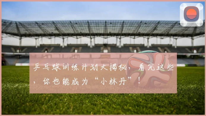 乒乓球训练计划大揭秘,看完这些,你也能成为“小林丹”!