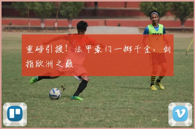 重磅引援！法甲豪门一掷千金，剑指欧洲之巅