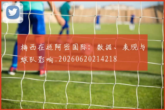 梅西在迈阿密国际：数据、表现与球队影响_20260620214218