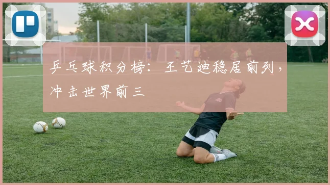乒乓球积分榜：王艺迪稳居前列，冲击世界前三