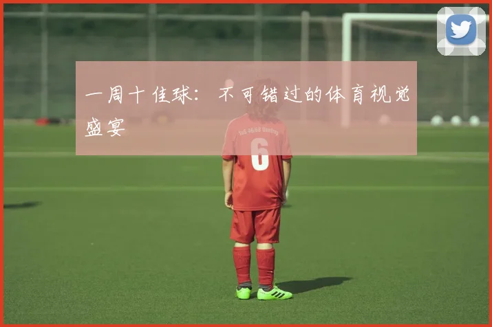一周十佳球:不可错过的体育视觉盛宴
