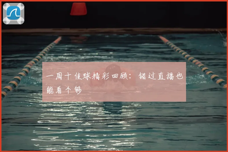 一周十佳球精彩回顾：错过直播也能看个够
