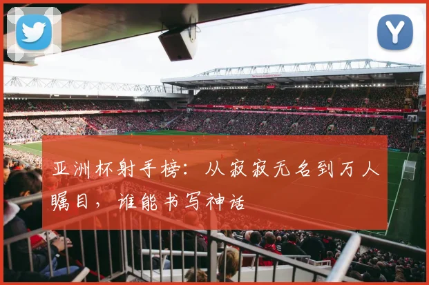 亚洲杯射手榜：从寂寂无名到万人瞩目，谁能书写神话