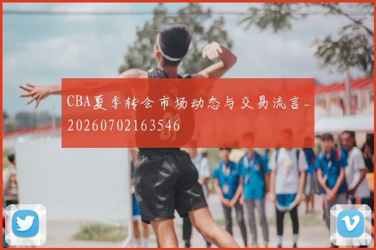 CBA夏季转会市场动态与交易流言_20260702163546