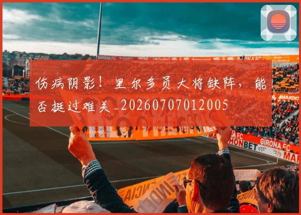 伤病阴影！里尔多员大将缺阵，能否挺过难关_20260707012005